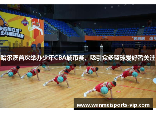 哈尔滨首次举办少年CBA城市赛，吸引众多篮球爱好者关注