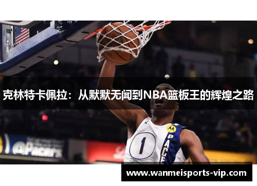 克林特卡佩拉:从默默无闻到NBA篮板王的辉煌之路 克林特卡佩拉:从默默无闻到NBA篮板王的辉煌之路
